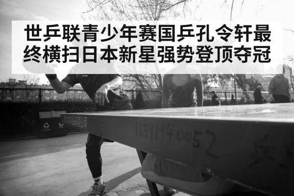 世乒联青少年赛国乒孔令轩最终横扫日本新星强势登顶夺冠